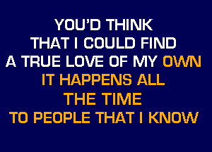 YOU'D THINK
THAT I COULD FIND
A TRUE LOVE OF MY OWN
IT HAPPENS ALL

THE TIME
TO PEOPLE THAT I KNOW