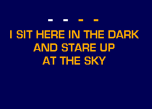 I SIT HERE IN THE DARK
AND STARE UP

AT THE SKY