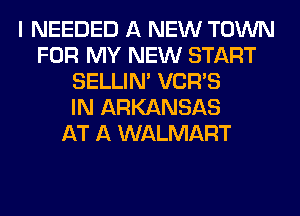 I NEEDED A NEW TOWN
FOR MY NEW START
SELLIM VCR'S
IN ARKANSAS
AT A WALMART