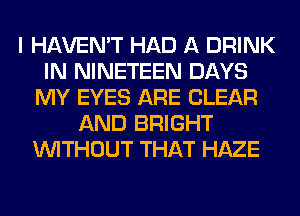 I HAVEN'T HAD A DRINK
IN NINETEEN DAYS
MY EYES ARE CLEAR
AND BRIGHT
WITHOUT THAT HAZE