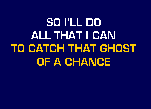 SO I'LL DO
ALL THAT I CAN
T0 CATCH THAT GHOST

OF A CHANCE