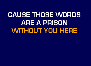 CAUSE THOSE WORDS
ARE A PRISON
WITHOUT YOU HERE