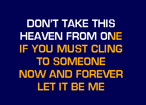 DON'T TAKE THIS
HEAVEN FROM ONE
IF YOU MUST CLING

T0 SOMEONE
NOW AND FOREVER
LET IT BE ME