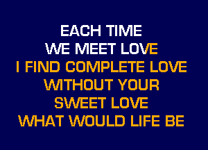 EACH TIME
WE MEET LOVE
I FIND COMPLETE LOVE
WITHOUT YOUR
SWEET LOVE
WHAT WOULD LIFE BE