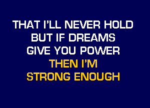 THAT I'LL NEVER HOLD
BUT IF DREAMS
GIVE YOU POWER
THEN I'M
STRONG ENOUGH