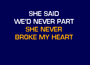 SHE SAID
WE'D NEVER PART
SHE NEVER

BROKE MY HEART