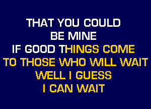 THAT YOU COULD
BE MINE
IF GOOD THINGS COME
TO THOSE WHO WILL WAIT
WELL I GUESS
I CAN WAIT