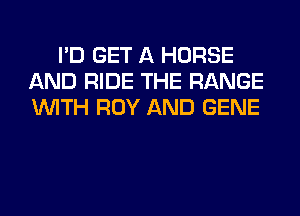 I'D GET A HORSE
AND RIDE THE RANGE
WITH ROY AND GENE