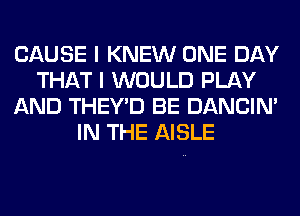 CAUSE I KNEW ONE DAY
THAT I WOULD PLAY
AND THEY'D BE DANCIN'
IN THE AISLE