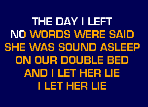 THE DAY I LEFT
N0 WORDS WERE SAID
SHE WAS SOUND ASLEEP
ON OUR DOUBLE BED
AND I LET HER LIE
I LET HER LIE