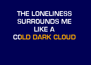 THE LONELINESS
SURROUNDS ME
LIKE A
COLD DARK CLOUD

g