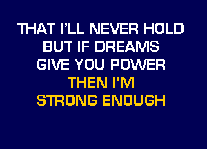 THAT I'LL NEVER HOLD
BUT IF DREAMS
GIVE YOU POWER
THEN I'M
STRONG ENOUGH