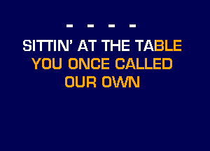 SITTIN' AT THE TABLE
YOU ONCE CALLED

OUR OWN