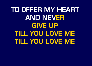 TO OFFER MY HEART
AND NEVER
GIVE UP
TILL YOU LOVE ME
TILL YOU LOVE ME