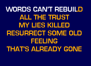 WORDS CAN'T REBUILD
ALL THE TRUST
MY LIES KILLED
RESURRECT SOME OLD
FEELING
THAT'S ALREADY GONE