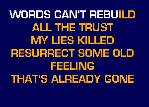 WORDS CAN'T REBUILD
ALL THE TRUST
MY LIES KILLED
RESURRECT SOME OLD
FEELING
THAT'S ALREADY GONE