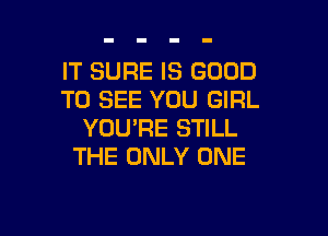 IT SURE IS GOOD
TO SEE YOU GIRL

YOU'RE STILL
THE ONLY ONE