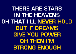 THERE ARE STARS
IN THE HEAVENS
0H THAT I'LL NEVER HOLD
BUT IF DREAMS
GIVE YOU POWER
0H THEN I'M
STRONG ENOUGH