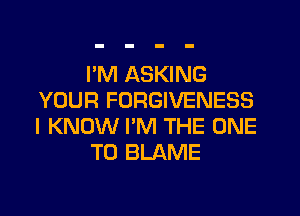 I'M ASKING
YOUR FORGIVENESS
I KNOW I'M THE ONE

TO BLAME