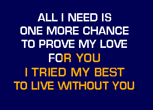 ALL I NEED IS
ONE MORE CHANCE
TO PROVE MY LOVE

FOR YOU

I TRIED MY BEST
TO LIVE WTHOUT YOU