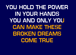 YOU HOLD THE POWER
IN YOUR HANDS
YOU AND ONLY YOU
CAN MAKE THESE
BROKEN DREAMS
COME TRUE