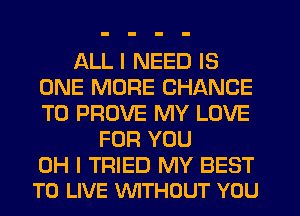 ALL I NEED IS
ONE MORE CHANCE
TO PROVE MY LOVE

FOR YOU

OH I TRIED MY BEST
TO LIVE WTHOUT YOU
