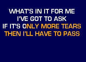 WHATS IN IT FOR ME
I'VE GOT TO ASK
IF ITS ONLY MORE TEARS
THEN I'LL HAVE TO PASS