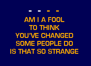 AM I A FOOL
T0 THINK
YOU'VE CHANGED
SOME PEOPLE DO
IS THAT SD STRANGE