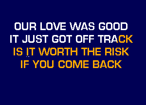 OUR LOVE WAS GOOD
IT JUST GOT OFF TRACK
IS IT WORTH THE RISK
IF YOU COME BACK