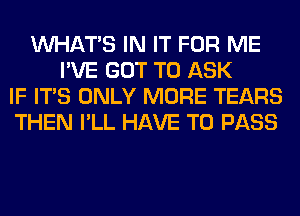 WHATS IN IT FOR ME
I'VE GOT TO ASK
IF ITS ONLY MORE TEARS
THEN I'LL HAVE TO PASS