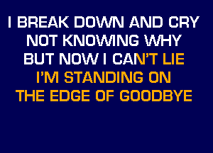 I BREAK DOWN AND CRY
NOT KNOUVING WHY
BUT NOW I CAN'T LIE

I'M STANDING ON
THE EDGE OF GOODBYE