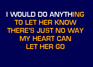 I WOULD DO ANYTHING
TO LET HER KNOW
THERE'S JUST NO WAY
MY HEART CAN
LET HER GO