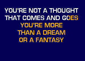 YOU'RE NOT A THOUGHT
THAT COMES AND GOES
YOU'RE MORE
THAN A DREAM
OR A FANTASY