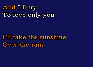 And I'll try
To love only you

I11 take the sunshine
Over the rain