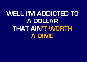 WELL I'M ADDICTED TO
A DOLLAR
THAT AIN'T WORTH

A DIME