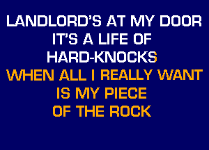 LANDLORD'S AT MY DOOR
ITS A LIFE OF
HARD-KNOCKS
WHEN ALL I REALLY WANT
IS MY PIECE
OF THE ROCK