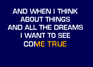 AND WHEN I THINK
ABOUT THINGS
AND ALL THE DREAMS
I WANT TO SEE

COME TRUE