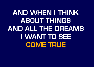 AND WHEN I THINK
ABOUT THINGS
AND ALL THE DREAMS
I WANT TO SEE
COME TRUE