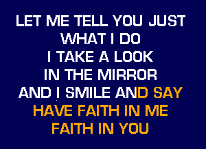 LET ME TELL YOU JUST
WHAT I DO
I TAKE A LOOK
IN THE MIRROR
AND .I SMILE AND SAY
HAVE FAITH IN ME
FAITH IN YOU