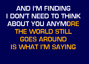 AND I'M FINDING
I DON'T NEED TO THINK
ABOUT YOU ANYMORE
THE WORLD STILL
GOES AROUND
IS WHAT I'M SAYING