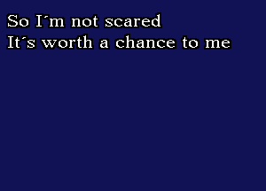 So I'm not scared
It's worth a chance to me