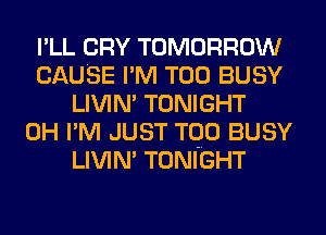 I'LL CRY TOMORROW
CAUSE I'M T00 BUSY
LIVIN' TONIGHT
0H I'M JUST TQO BUSY
LIVIN' TONIGHT