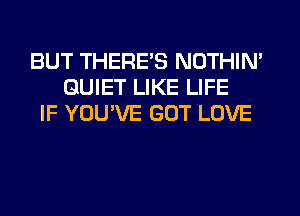 BUT THERES NOTHIN'
QUIET LIKE LIFE
IF YOU'VE GOT LOVE