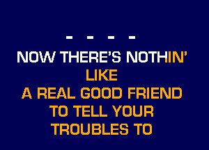 NOW THERE'S NOTHIN'
LIKE
A REAL GOOD FRIEND
TO TELL YOUR
TROUBLES T0