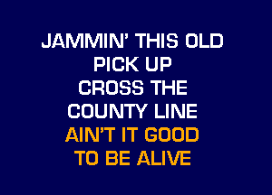 JAMMIN' THIS OLD
PICK UP
CROSS THE

COUNTY LINE
AIN'T IT GOOD
TO BE ALIVE