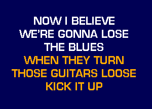 NOWI BELIEVE
WERE GONNA LOSE
THE BLUES
WHEN THEY TURN
THOSE GUITARS LOOSE
KICK IT UP