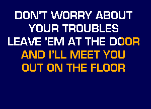 DON'T WORRY ABOUT
YOUR TROUBLES
LEAVE 'EM AT THE DOOR
AND I'LL MEET YOU
OUT ON THE FLOOR