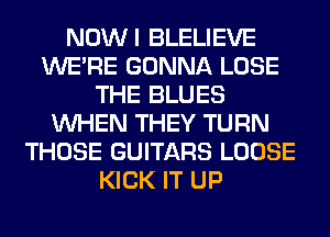 NOWI BLELIEVE
WERE GONNA LOSE
THE BLUES
WHEN THEY TURN
THOSE GUITARS LOOSE
KICK IT UP