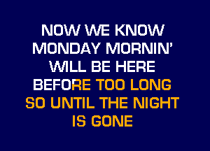 NOW WE KNOW
MONDAY MORNIN'
WILL BE HERE
BEFORE T00 LONG
30 UNTIL THE NIGHT
IS GONE