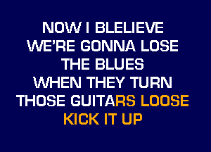 NOWI BLELIEVE
WERE GONNA LOSE
THE BLUES
WHEN THEY TURN
THOSE GUITARS LOOSE
KICK IT UP